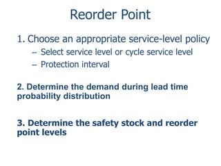 Reorder Point 
1. Choose an appropriate service-level policy 
– Select service level or cycle service level 
– Protection interval 
2. Determine the demand during lead time 
probability distribution 
3. Determine the safety stock and reorder 
point levels 
 