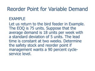 Reorder Point for Variable Demand 
EXAMPLE 
Let us return to the bird feeder in Example. 
The EOQ is 75 units. Suppose that the 
average demand is 18 units per week with 
a standard deviation of 5 units. The lead 
time is constant at two weeks. Determine 
the safety stock and reorder point if 
management wants a 90 percent cycle-service 
level. 
 