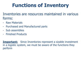Functions of Inventory 
Inventories are resources maintained in various 
forms: 
- Raw Materials 
- Purchased and Manufactured parts 
- Sub assemblies 
- Finished Products 
Important: Since Inventories represent a sizable investment 
in a logistic system, we must be aware of the functions they 
perform 
 