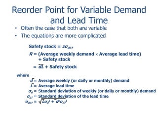 Reorder Point for Variable Demand 
and Lead Time 
• Often the case that both are variable 
• The equations are more complicated 
Safety stock = zσdLT 
R = (Average weekly demand  Average lead time) 
where 
+ Safety stock 
= dL + Safety stock 
d = Average weekly (or daily or monthly) demand 
L = Average lead time 
σ= Standard deviation of weekly (or daily or monthly) demand 
d σ= Standard deviation of the lead time 
LT σ= Lσ2 + d2σ2 
dLT d 
LT 
 