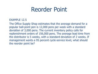Reorder Point 
EXAMPLE 12.5 
The Office Supply Shop estimates that the average demand for a 
popular ball-point pen is 12,000 pens per week with a standard 
deviation of 3,000 pens. The current inventory policy calls for 
replenishment orders of 156,000 pens. The average lead time from 
the distributor is 5 weeks, with a standard deviation of 2 weeks. If 
management wants a 95 percent cycle-service level, what should 
the reorder point be? 
 