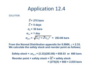 Application 12.4 
SOLUTION 
d = 275 bars 
L = 5 days 
σ= 30 bars 
d σ= 1 day 
LT σ = Lσ2 + d2σ2 = 
283.06 bars dLT d 
LT 
From the Normal Distribution appendix for 0.9900, z = 2.33. 
We calculate the safety stock and reorder point as follows; 
Safety stock = zσdLT = 
Reorder point + safety stock = dL + safety stock 
(2.33)(283.06) = 659.53 or 660 bars 
= (275)(5) + 660 = 2,035 bars 
 