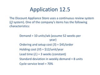 Application 12.5 
The Discount Appliance Store uses a continuous review system 
(Q system). One of the company’s items has the following 
characteristics: 
Demand = 10 units/wk (assume 52 weeks per 
year) 
Ordering and setup cost (S) = $45/order 
Holding cost (H) = $12/unit/year 
Lead time (L) = 3 weeks (constant) 
Standard deviation in weekly demand = 8 units 
Cycle-service level = 70% 
 