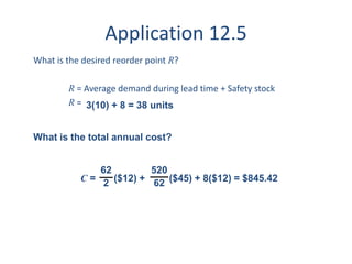 Application 12.5 
What is the desired reorder point R? 
R = Average demand during lead time + Safety stock 
R = 
3(10) + 8 = 38 units 
What is the total annual cost? 
520 
62 C = 
($12) + ($45) + 8($12) = $845.42 
62 
2 
 
