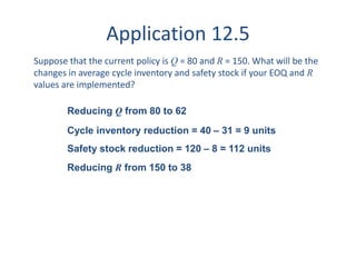 Application 12.5 
Suppose that the current policy is Q = 80 and R = 150. What will be the 
changes in average cycle inventory and safety stock if your EOQ and R 
values are implemented? 
Reducing Q from 80 to 62 
Cycle inventory reduction = 40 – 31 = 9 units 
Safety stock reduction = 120 – 8 = 112 units 
Reducing R from 150 to 38 
 