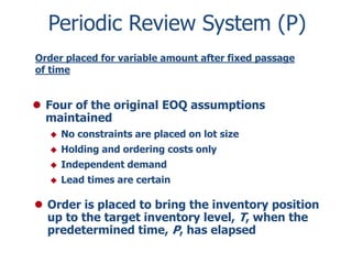 Periodic Review System (P) 
Order placed for variable amount after fixed passage 
of time 
 Four of the original EOQ assumptions 
maintained 
 No constraints are placed on lot size 
 Holding and ordering costs only 
 Independent demand 
 Lead times are certain 
 Order is placed to bring the inventory position 
up to the target inventory level, T, when the 
predetermined time, P, has elapsed 
 