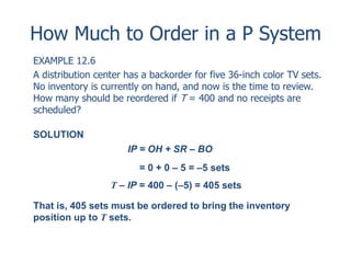 How Much to Order in a P System 
EXAMPLE 12.6 
A distribution center has a backorder for five 36-inch color TV sets. 
No inventory is currently on hand, and now is the time to review. 
How many should be reordered if T = 400 and no receipts are 
scheduled? 
SOLUTION 
IP = OH + SR – BO 
= 0 + 0 – 5 = –5 sets 
T – IP = 400 – (–5) = 405 sets 
That is, 405 sets must be ordered to bring the inventory 
position up to T sets. 
 