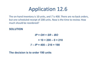 Application 12.6 
The on-hand inventory is 10 units, and T is 400. There are no back orders, 
but one scheduled receipt of 200 units. Now is the time to review. How 
much should be reordered? 
SOLUTION 
IP = OH + SR – BO 
= 10 + 200 – 0 = 210 
T – IP = 400 – 210 = 190 
The decision is to order 190 units 
 