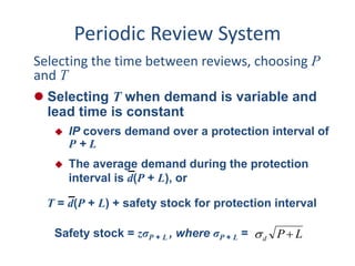 Periodic Review System 
Selecting the time between reviews, choosing P 
and T 
 Selecting T when demand is variable and 
lead time is constant 
 IP covers demand over a protection interval of 
P + L 
 The average demand during the protection 
interval is d(P + L), or 
T = d(P + L) + safety stock for protection interval 
Safety stock = zσP + L , where σP + L = P L d   
 