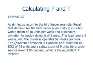 Calculating P and T 
EXAMPLE 12.7 
Again, let us return to the bird feeder example. Recall 
that demand for the bird feeder is normally distributed 
with a mean of 18 units per week and a standard 
deviation in weekly demand of 5 units. The lead time is 2 
weeks, and the business operates 52 weeks per year. 
The Q system developed in Example 12.4 called for an 
EOQ of 75 units and a safety stock of 9 units for a cycle-service 
level of 90 percent. What is the equivalent P 
system? 
 