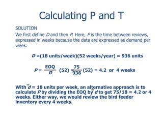 Calculating P and T 
SOLUTION 
We first define D and then P. Here, P is the time between reviews, 
expressed in weeks because the data are expressed as demand per 
week: 
D =(18 units/week)(52 weeks/year) = 936 units 
EOQ 
D 
P = (52) = 
(52) = 4.2 or 4 weeks 
75 
936 
With d = 18 units per week, an alternative approach is to 
calculate P by dividing the EOQ by d to get 75/18 = 4.2 or 4 
weeks. Either way, we would review the bird feeder 
inventory every 4 weeks. 
 