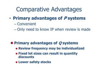 Comparative Advantages 
• Primary advantages of P systems 
– Convenient 
– Only need to know IP when review is made 
 Primary advantages of Q systems 
 Review frequency may be individualized 
 Fixed lot sizes can result in quantity 
discounts 
 Lower safety stocks 
 