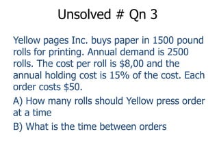 Unsolved # Qn 3 
Yellow pages Inc. buys paper in 1500 pound 
rolls for printing. Annual demand is 2500 
rolls. The cost per roll is $8,00 and the 
annual holding cost is 15% of the cost. Each 
order costs $50. 
A) How many rolls should Yellow press order 
at a time 
B) What is the time between orders 
 