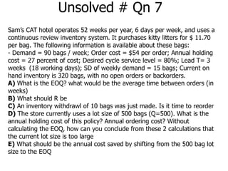 Unsolved # Qn 7 
Sam’s CAT hotel operates 52 weeks per year, 6 days per week, and uses a 
continuous review inventory system. It purchases kitty litters for $ 11.70 
per bag. The following information is available about these bags: 
- Demand = 90 bags / week; Order cost = $54 per order; Annual holding 
cost = 27 percent of cost; Desired cycle service level = 80%; Lead T= 3 
weeks (18 working days); SD of weekly demand = 15 bags; Current on 
hand inventory is 320 bags, with no open orders or backorders. 
A) What is the EOQ? what would be the average time between orders (in 
weeks) 
B) What should R be 
C) An inventory withdrawl of 10 bags was just made. Is it time to reorder 
D) The store currently uses a lot size of 500 bags (Q=500). What is the 
annual holding cost of this policy? Annual ordering cost? Without 
calculating the EOQ, how can you conclude from these 2 calculations that 
the current lot size is too large 
E) What should be the annual cost saved by shifting from the 500 bag lot 
size to the EOQ 
 