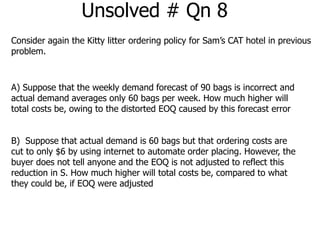 Unsolved # Qn 8 
Consider again the Kitty litter ordering policy for Sam’s CAT hotel in previous 
problem. 
A) Suppose that the weekly demand forecast of 90 bags is incorrect and 
actual demand averages only 60 bags per week. How much higher will 
total costs be, owing to the distorted EOQ caused by this forecast error 
B) Suppose that actual demand is 60 bags but that ordering costs are 
cut to only $6 by using internet to automate order placing. However, the 
buyer does not tell anyone and the EOQ is not adjusted to reflect this 
reduction in S. How much higher will total costs be, compared to what 
they could be, if EOQ were adjusted 
 