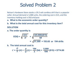 Solved Problem 2 
Nelson’s Hardware Store stocks a 19.2 volt cordless drill that is a popular 
seller. Annual demand is 5,000 units, the ordering cost is $15, and the 
inventory holding cost is $4/unit/year. 
a. What is the economic order quantity? 
b. What is the total annual cost for this inventory item? 
SOLUTION 
a. The order quantity is 
2DS 
H 
EOQ = = 
2(5,000)($15) 
$4 
= 37,500 = 193.65 or 194 drills 
b. The total annual cost is 
Q 
2 
D 
Q 
C = (H) + (S) = 
($4) + ($15) = $774.60 
194 
2 
5,000 
194 
 