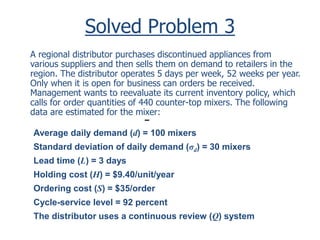 Solved Problem 3 
A regional distributor purchases discontinued appliances from 
various suppliers and then sells them on demand to retailers in the 
region. The distributor operates 5 days per week, 52 weeks per year. 
Only when it is open for business can orders be received. 
Management wants to reevaluate its current inventory policy, which 
calls for order quantities of 440 counter-top mixers. The following 
data are estimated for the mixer: 
Average daily demand (d) = 100 mixers 
Standard deviation of daily demand (σd) = 30 mixers 
Lead time (L) = 3 days 
Holding cost (H) = $9.40/unit/year 
Ordering cost (S) = $35/order 
Cycle-service level = 92 percent 
The distributor uses a continuous review (Q) system 
 