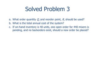 Solved Problem 3 
a. What order quantity Q, and reorder point, R, should be used? 
b. What is the total annual cost of the system? 
c. If on-hand inventory is 40 units, one open order for 440 mixers is 
pending, and no backorders exist, should a new order be placed? 
 