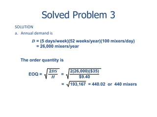 Solved Problem 3 
SOLUTION 
a. Annual demand is 
D = (5 days/week)(52 weeks/year)(100 mixers/day) 
= 26,000 mixers/year 
The order quantity is 
2DS 
H 
EOQ = = 
2(26,000)($35) 
$9.40 
= 193,167 = 440.02 or 440 mixers 
 