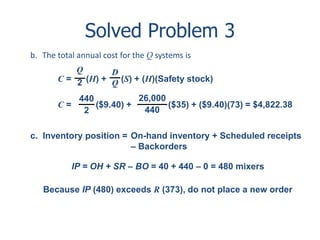Solved Problem 3 
b. The total annual cost for the Q systems is 
Q 
2 
D 
Q 
C = (H) + (S) + (H)(Safety stock) 
440 
2 
26,000 
440 
C = ($9.40) + ($35) + ($9.40)(73) = $4,822.38 
c. Inventory position = On-hand inventory + Scheduled receipts 
– Backorders 
IP = OH + SR – BO = 40 + 440 – 0 = 480 mixers 
Because IP (480) exceeds R (373), do not place a new order 
 