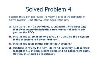 Solved Problem 4 
Suppose that a periodic review (P) system is used at the distributor in 
Solved Problem 3, but otherwise the data are the same. 
a. Calculate the P (in workdays, rounded to the nearest day) 
that gives approximately the same number of orders per 
year as the EOQ. 
b. What is the target inventory level, T? Compare the P system 
to the Q system in Solved Problem 3. 
c. What is the total annual cost of the P system? 
d. It is time to review the item. On-hand inventory is 40 mixers; 
receipt of 440 mixers is scheduled, and no backorders exist. 
How much should be reordered? 
 