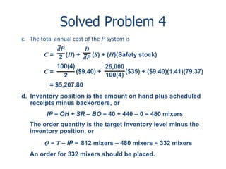 Solved Problem 4 
c. The total annual cost of the P system is 
dP 
2 
D 
dP 
C = (H) + (S) + (H)(Safety stock) 
100(4) 
C = ($9.40) + ($35) + ($9.40)(1.41)(79.37) 
2 
26,000 
100(4) 
= $5,207.80 
d. Inventory position is the amount on hand plus scheduled 
receipts minus backorders, or 
IP = OH + SR – BO = 40 + 440 – 0 = 480 mixers 
The order quantity is the target inventory level minus the 
inventory position, or 
Q = T – IP = 
812 mixers – 480 mixers = 332 mixers 
An order for 332 mixers should be placed. 
 