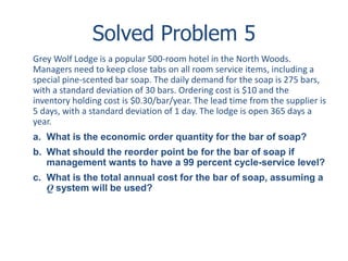 Solved Problem 5 
Grey Wolf Lodge is a popular 500-room hotel in the North Woods. 
Managers need to keep close tabs on all room service items, including a 
special pine-scented bar soap. The daily demand for the soap is 275 bars, 
with a standard deviation of 30 bars. Ordering cost is $10 and the 
inventory holding cost is $0.30/bar/year. The lead time from the supplier is 
5 days, with a standard deviation of 1 day. The lodge is open 365 days a 
year. 
a. What is the economic order quantity for the bar of soap? 
b. What should the reorder point be for the bar of soap if 
management wants to have a 99 percent cycle-service level? 
c. What is the total annual cost for the bar of soap, assuming a 
Q system will be used? 
 