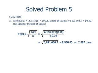 Solved Problem 5 
SOLUTION 
a. We have D = (275)(365) = 100,375 bars of soap; S = $10; and H = $0.30. 
The EOQ for the bar of soap is 
2DS 
H 
EOQ = = 
2(100,375)($10) 
$0.30 
= 6,691,666.7 = 2,586.83 or 2,587 bars 
 