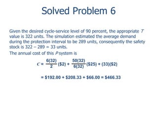 Solved Problem 6 
Given the desired cycle-service level of 90 percent, the appropriate T 
value is 322 units. The simulation estimated the average demand 
during the protection interval to be 289 units, consequently the safety 
stock is 322 – 289 = 33 units. 
The annual cost of this P system is 
6(32) 
2 
50(32) 
6(32) 
C = ($2) + ($25) + (33)($2) 
= $192.00 + $208.33 + $66.00 = $466.33 
 