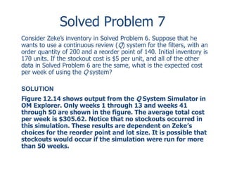 Solved Problem 7 
Consider Zeke’s inventory in Solved Problem 6. Suppose that he 
wants to use a continuous review (Q) system for the filters, with an 
order quantity of 200 and a reorder point of 140. Initial inventory is 
170 units. If the stockout cost is $5 per unit, and all of the other 
data in Solved Problem 6 are the same, what is the expected cost 
per week of using the Q system? 
SOLUTION 
Figure 12.14 shows output from the Q System Simulator in 
OM Explorer. Only weeks 1 through 13 and weeks 41 
through 50 are shown in the figure. The average total cost 
per week is $305.62. Notice that no stockouts occurred in 
this simulation. These results are dependent on Zeke’s 
choices for the reorder point and lot size. It is possible that 
stockouts would occur if the simulation were run for more 
than 50 weeks. 
