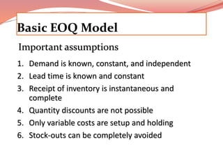 Basic EOQ Model 
Important assumptions 
1. Demand is known, constant, and independent 
2. Lead time is known and constant 
3. Receipt of inventory is instantaneous and 
complete 
4. Quantity discounts are not possible 
5. Only variable costs are setup and holding 
6. Stock-outs can be completely avoided 
 