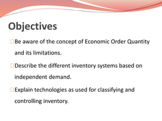 Objectives 
Be aware of the concept of Economic Order Quantity 
and its limitations. 
Describe the different inventory systems based on 
independent demand. 
Explain technologies as used for classifying and 
controlling inventory. 
 