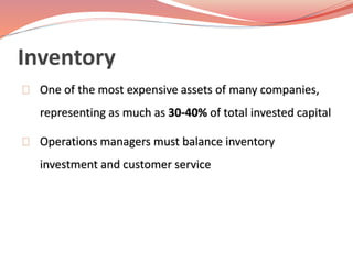 Inventory 
One of the most expensive assets of many companies, 
representing as much as 30-40% of total invested capital 
Operations managers must balance inventory 
investment and customer service 
 