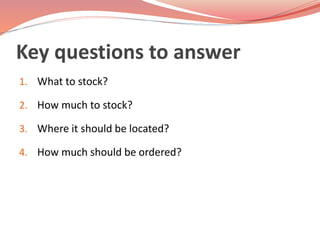 Key questions to answer 
1. What to stock? 
2. How much to stock? 
3. Where it should be located? 
4. How much should be ordered? 
 