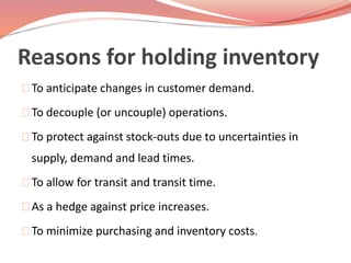 Reasons for holding inventory 
To anticipate changes in customer demand. 
To decouple (or uncouple) operations. 
To protect against stock-outs due to uncertainties in 
supply, demand and lead times. 
To allow for transit and transit time. 
As a hedge against price increases. 
To minimize purchasing and inventory costs. 
 