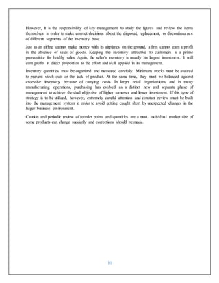 10
However, it is the responsibility of key management to study the figures and review the items
themselves in order to make correct decisions about the disposal, replacement, or discontinuance
of different segments of the inventory base.
Just as an airline cannot make money with its airplanes on the ground, a firm cannot earn a profit
in the absence of sales of goods. Keeping the inventory attractive to customers is a prime
prerequisite for healthy sales. Again, the seller's inventory is usually his largest investment. It will
earn profits in direct proportion to the effort and skill applied in its management.
Inventory quantities must be organized and measured carefully. Minimum stocks must be assured
to prevent stock-outs or the lack of product. At the same time, they must be balanced against
excessive inventory because of carrying costs. In larger retail organizations and in many
manufacturing operations, purchasing has evolved as a distinct new and separate phase of
management to achieve the dual objective of higher turnover and lower investment. If this type of
strategy is to be utilized, however, extremely careful attention and constant review must be built
into the management system in order to avoid getting caught short by unexpected changes in the
larger business environment.
Caution and periodic review of reorder points and quantities are a must. Individual market size of
some products can change suddenly and corrections should be made.
 