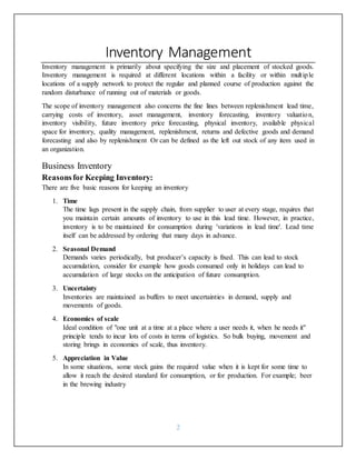 2
Inventory Management
Inventory management is primarily about specifying the size and placement of stocked goods.
Inventory management is required at different locations within a facility or within multiple
locations of a supply network to protect the regular and planned course of production against the
random disturbance of running out of materials or goods.
The scope of inventory management also concerns the fine lines between replenishment lead time,
carrying costs of inventory, asset management, inventory forecasting, inventory valuation,
inventory visibility, future inventory price forecasting, physical inventory, available physical
space for inventory, quality management, replenishment, returns and defective goods and demand
forecasting and also by replenishment Or can be defined as the left out stock of any item used in
an organization.
Business Inventory
Reasonsfor Keeping Inventory:
There are five basic reasons for keeping an inventory
1. Time
The time lags present in the supply chain, from supplier to user at every stage, requires that
you maintain certain amounts of inventory to use in this lead time. However, in practice,
inventory is to be maintained for consumption during 'variations in lead time'. Lead time
itself can be addressed by ordering that many days in advance.
2. Seasonal Demand
Demands varies periodically, but producer’s capacity is fixed. This can lead to stock
accumulation, consider for example how goods consumed only in holidays can lead to
accumulation of large stocks on the anticipation of future consumption.
3. Uncertainty
Inventories are maintained as buffers to meet uncertainties in demand, supply and
movements of goods.
4. Economies of scale
Ideal condition of "one unit at a time at a place where a user needs it, when he needs it"
principle tends to incur lots of costs in terms of logistics. So bulk buying, movement and
storing brings in economies of scale, thus inventory.
5. Appreciation in Value
In some situations, some stock gains the required value when it is kept for some time to
allow it reach the desired standard for consumption, or for production. For example; beer
in the brewing industry
 