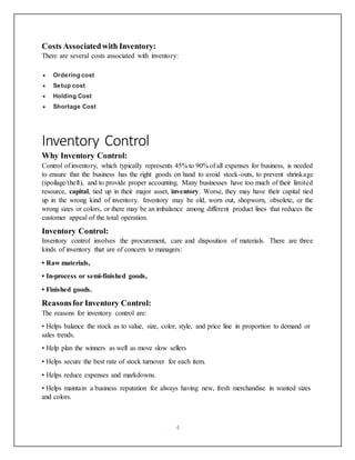 4
Costs Associatedwith Inventory:
There are several costs associated with inventory:
 Ordering cost
 Setup cost
 Holding Cost
 Shortage Cost
Inventory Control
Why Inventory Control:
Control of inventory, which typically represents 45% to 90% of all expenses for business, is needed
to ensure that the business has the right goods on hand to avoid stock-outs, to prevent shrinkage
(spoilage/theft), and to provide proper accounting. Many businesses have too much of their limited
resource, capital, tied up in their major asset, inventory. Worse, they may have their capital tied
up in the wrong kind of inventory. Inventory may be old, worn out, shopworn, obsolete, or the
wrong sizes or colors, or there may be an imbalance among different product lines that reduces the
customer appeal of the total operation.
Inventory Control:
Inventory control involves the procurement, care and disposition of materials. There are three
kinds of inventory that are of concern to managers:
• Raw materials,
• In-process or semi-finished goods,
• Finished goods.
Reasonsfor Inventory Control:
The reasons for inventory control are:
• Helps balance the stock as to value, size, color, style, and price line in proportion to demand or
sales trends.
• Help plan the winners as well as move slow sellers
• Helps secure the best rate of stock turnover for each item.
• Helps reduce expenses and markdowns.
• Helps maintain a business reputation for always having new, fresh merchandise in wanted sizes
and colors.
 