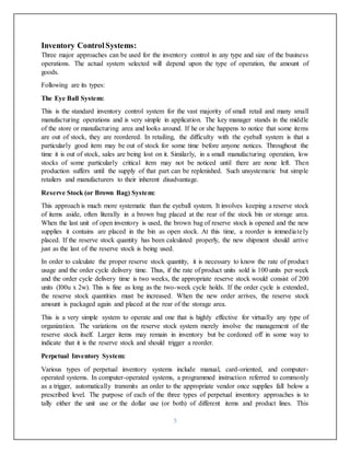 5
Inventory ControlSystems:
Three major approaches can be used for the inventory control in any type and size of the business
operations. The actual system selected will depend upon the type of operation, the amount of
goods.
Following are its types:
The Eye Ball System:
This is the standard inventory control system for the vast majority of small retail and many small
manufacturing operations and is very simple in application. The key manager stands in the middle
of the store or manufacturing area and looks around. If he or she happens to notice that some items
are out of stock, they are reordered. In retailing, the difficulty with the eyeball system is that a
particularly good item may be out of stock for some time before anyone notices. Throughout the
time it is out of stock, sales are being lost on it. Similarly, in a small manufacturing operation, low
stocks of some particularly critical item may not be noticed until there are none left. Then
production suffers until the supply of that part can be replenished. Such unsystematic but simple
retailers and manufacturers to their inherent disadvantage.
Reserve Stock (or Brown Bag) System:
This approach is much more systematic than the eyeball system. It involves keeping a reserve stock
of items aside, often literally in a brown bag placed at the rear of the stock bin or storage area.
When the last unit of open inventory is used, the brown bag of reserve stock is opened and the new
supplies it contains are placed in the bin as open stock. At this time, a reorder is immediately
placed. If the reserve stock quantity has been calculated properly, the new shipment should arrive
just as the last of the reserve stock is being used.
In order to calculate the proper reserve stock quantity, it is necessary to know the rate of product
usage and the order cycle delivery time. Thus, if the rate of product units sold is 100 units per week
and the order cycle delivery time is two weeks, the appropriate reserve stock would consist of 200
units (I00u x 2w). This is fine as long as the two-week cycle holds. If the order cycle is extended,
the reserve stock quantities must be increased. When the new order arrives, the reserve stock
amount is packaged again and placed at the rear of the storage area.
This is a very simple system to operate and one that is highly effective for virtually any type of
organization. The variations on the reserve stock system merely involve the management of the
reserve stock itself. Larger items may remain in inventory but be cordoned off in some way to
indicate that it is the reserve stock and should trigger a reorder.
Perpetual Inventory System:
Various types of perpetual inventory systems include manual, card-oriented, and computer-
operated systems. In computer-operated systems, a programmed instruction referred to commonly
as a trigger, automatically transmits an order to the appropriate vendor once supplies fall below a
prescribed level. The purpose of each of the three types of perpetual inventory approaches is to
tally either the unit use or the dollar use (or both) of different items and product lines. This
 