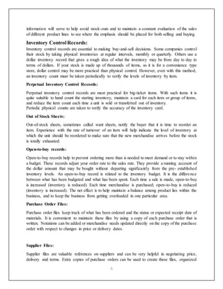 6
information will serve to help avoid stock-outs and to maintain a constant evaluation of the sales
of different product lines to see where the emphasis should be placed for both selling and buying.
Inventory ControlRecords:
Inventory control records are essential to making buy-and-sell decisions. Some companies control
their stock by taking physical inventories at regular intervals, monthly or quarterly. Others use a
dollar inventory record that gives a rough idea of what the inventory may be from day to day in
terms of dollars. If your stock is made up of thousands of items, as it is for a convenience type
store, dollar control may be more practical than physical control. However, even with this method,
an inventory count must be taken periodically to verify the levels of inventory by item.
Perpetual Inventory Control Records:
Perpetual inventory control records are most practical for big-ticket items. With such items it is
quite suitable to hand count the starting inventory, maintain a card for each item or group of items,
and reduce the item count each time a unit is sold or transferred out of inventory.
Periodic physical counts are taken to verify the accuracy of the inventory card.
Out of Stock Sheets:
Out-of-stock sheets, sometimes called want sheets, notify the buyer that it is time to reorder an
item. Experience with the rate of turnover of an item will help indicate the level of inventory at
which the unit should be reordered to make sure that the new merchandise arrives before the stock
is totally exhausted.
Open-to-buy records:
Open-to-buy records help to prevent ordering more than is needed to meet demand or to stay within
a budget. These records adjust your order rate to the sales rate. They provide a running account of
the dollar amount that may be bought without departing significantly from the pre- established
inventory levels. An open-to-buy record is related to the inventory budget. It is the difference
between what has been budgeted and what has been spent. Each time a sale is made, open-to-buy
is increased (inventory is reduced). Each time merchandise is purchased; open-to-buy is reduced
(inventory is increased). The net effect is to help maintain a balance among product lies within the
business, and to keep the business from getting overloaded in one particular area.
Purchase Order Files:
Purchase order files keep track of what has been ordered and the status or expected receipt date of
materials. It is convenient to maintain these files by using a copy of each purchase order that is
written. Notations can be added or merchandise needs updated directly on the copy of the purchase
order with respect to changes in price or delivery dates.
Supplier Files:
Supplier files are valuable references on suppliers and can be very helpful in negotiating price,
delivery and terms. Extra copies of purchase orders can be used to create these files, organized
 