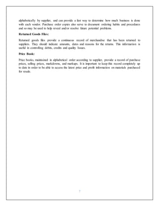 7
alphabetically by supplier, and can provide a fast way to determine how much business is done
with each vendor. Purchase order copies also serve to document ordering habits and procedures
and so may be used to help reveal and/or resolve future potential problems.
Returned Goods Files:
Returned goods files provide a continuous record of merchandise that has been returned to
suppliers. They should indicate amounts, dates and reasons for the returns. This information is
useful in controlling debits, credits and quality Issues.
Price Book:
Price books, maintained in alphabetical order according to supplier, provide a record of purchase
prices, selling prices, markdowns, and markups. It is important to keep this record completely up
to date in order to be able to access the latest price and profit information on materials purchased
for resale.
 