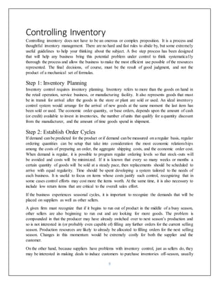8
Controlling Inventory
Controlling inventory does not have to be an onerous or complex proposition. It is a process and
thoughtful inventory management. There are no hard and fast rules to abide by, but some extremely
useful guidelines to help your thinking about the subject. A five step process has been designed
that will help any business bring this potential problem under control to think systematically
thorough the process and allow the business to make the most efficient use possible of the resources
represented. The final decisions, of course, must be the result of good judgment, and not the
product of a mechanical set of formulas.
Step 1: Inventory Planning
Inventory control requires inventory planning. Inventory refers to more than the goods on hand in
the retail operation, service business, or manufacturing facility. It also represents goods that must
be in transit for arrival after the goods in the store or plant are sold or used. An ideal inventory
control system would arrange for the arrival of new goods at the same moment the last item has
been sold or used. The economic order quantity, or base orders, depends upon the amount of cash
(or credit) available to invest in inventories, the number of units that qualify for a quantity discount
from the manufacturer, and the amount of time goods spend in shipment.
Step 2: Establish Order Cycles
If demand can be predicted for the product or if demand can be measured on a regular basis, regular
ordering quantities can be setup that take into consideration the most economic relationships
among the costs of preparing an order, the aggregate shipping costs, and the economic order cost.
When demand is regular, it is possible to program regular ordering levels so that stock-outs will
be avoided and costs will be minimized. If it is known that every so many weeks or months a
certain quantity of goods will be sold at a steady pace, then replacements should be scheduled to
arrive with equal regularity. Time should be spent developing a system tailored to the needs of
each business. It is useful to focus on items whose costs justify such control, recognizing that in
some cases control efforts may cost more the items worth. At the same time, it is also necessary to
include low return items that are critical to the overall sales effort.
If the business experiences seasonal cycles, it is important to recognize the demands that will be
placed on suppliers as well as other sellers.
A given firm must recognize that if it begins to run out of product in the middle of a busy season,
other sellers are also beginning to run out and are looking for more goods. The problem is
compounded in that the producer may have already switched over to next season’s production and
so is not interested in (or probably even capable of) filling any further orders for the current selling
season. Production resources are likely to already be allocated to filling orders for the next selling
season. Changes in this momentum would be extremely costly for both the supplier and the
customer.
On the other hand, because suppliers have problems with inventory control, just as sellers do, they
may be interested in making deals to induce customers to purchase inventories off-season, usually
 