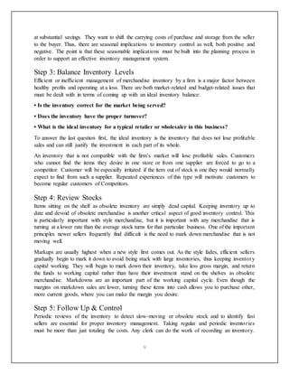 9
at substantial savings. They want to shift the carrying costs of purchase and storage from the seller
to the buyer. Thus, there are seasonal implications to inventory control as well, both positive and
negative. The point is that these seasonable implications must be built into the planning process in
order to support an effective inventory management system.
Step 3: Balance Inventory Levels
Efficient or inefficient management of merchandise inventory by a firm is a major factor between
healthy profits and operating at a loss. There are both market-related and budget-related issues that
must be dealt with in terms of coming up with an ideal inventory balance:
• Is the inventory correct for the market being served?
• Does the inventory have the proper turnover?
• What is the ideal inventory for a typical retailer or wholesaler in this business?
To answer the last question first, the ideal inventory is the inventory that does not lose profitable
sales and can still justify the investment in each part of its whole.
An inventory that is not compatible with the firm’s market will lose profitable sales. Customers
who cannot find the items they desire in one store or from one supplier are forced to go to a
competitor. Customer will be especially irritated if the item out of stock is one they would normally
expect to find from such a supplier. Repeated experiences of this type will motivate customers to
become regular customers of Competitors.
Step 4: Review Stocks
Items sitting on the shelf as obsolete inventory are simply dead capital. Keeping inventory up to
date and devoid of obsolete merchandise is another critical aspect of good inventory control. This
is particularly important with style merchandise, but it is important with any merchandise that is
turning at a lower rate than the average stock turns for that particular business. One of the important
principles newer sellers frequently find difficult is the need to mark down merchandise that is not
moving well.
Markups are usually highest when a new style first comes out. As the style fades, efficient sellers
gradually begin to mark it down to avoid being stuck with large inventories, thus keeping inventory
capital working. They will begin to mark down their inventory, take less gross margin, and return
the funds to working capital rather than have their investment stand on the shelves as obsolete
merchandise. Markdowns are an important part of the working capital cycle. Even though the
margins on markdown sales are lower, turning these items into cash allows you to purchase other,
more current goods, where you can make the margin you desire.
Step 5: Follow Up & Control
Periodic reviews of the inventory to detect slow-moving or obsolete stock and to identify fast
sellers are essential for proper inventory management. Taking regular and periodic inventories
must be more than just totaling the costs. Any clerk can do the work of recording an inventory.
 