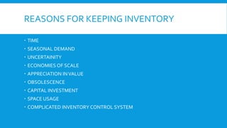 REASONS FOR KEEPING INVENTORY
 TIME
 SEASONAL DEMAND
 UNCERTAINITY
 ECONOMIES OF SCALE
 APPRECIATION INVALUE
 OBSOLESCENCE
 CAPITAL INVESTMENT
 SPACE USAGE
 COMPLICATED INVENTORY CONTROL SYSTEM
 