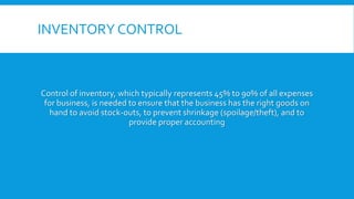 INVENTORY CONTROL
Control of inventory, which typically represents 45% to 90% of all expenses
for business, is needed to ensure that the business has the right goods on
hand to avoid stock-outs, to prevent shrinkage (spoilage/theft), and to
provide proper accounting
 