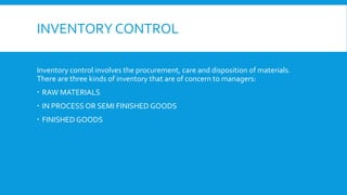 INVENTORY CONTROL
Inventory control involves the procurement, care and disposition of materials.
There are three kinds of inventory that are of concern to managers:
 RAW MATERIALS
 IN PROCESS OR SEMI FINISHED GOODS
 FINISHED GOODS
 