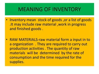 MEANING OF INVENTORY
• Inventory mean stock of goods ,or a list of goods
.It may include raw material ,work in progress
and finished goods .
• RAW MATERIALS-raw material form a input in to
a organization . They are required to carry out
production activities . The quantity of raw
materials will be determined by the rate of
consumption and the time required for the
supplies.
 