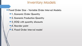 Inventory Models
Fixed Order Size - Variable Order Interval Models:
1. Economic Order Quantity
2. Economic Production Quantity
3. EOQ with quantity discounts
4. Reorder point
5. Fixed Order Interval model
 