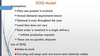 EOQ Model
Assumptions:
Only one product is involved
Annual demand requirements known
Demand is even throughout the year
Lead time does not vary
Each order is received in a single delivery
Infinite production capacity
There are no quantity discounts
Use of EOQ
Make-to-stock
Carrying and setup costs are known and relatively stable
 