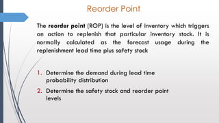 Reorder Point
The reorder point (ROP) is the level of inventory which triggers
an action to replenish that particular inventory stock. It is
normally calculated as the forecast usage during the
replenishment lead time plus safety stock
1. Determine the demand during lead time
probability distribution
2. Determine the safety stock and reorder point
levels
 